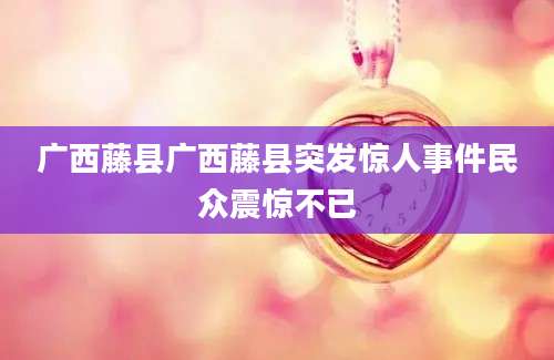 广西藤县广西藤县突发惊人事件民众震惊不已