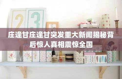 庄逢甘庄逢甘突发重大新闻揭秘背后惊人真相震惊全国