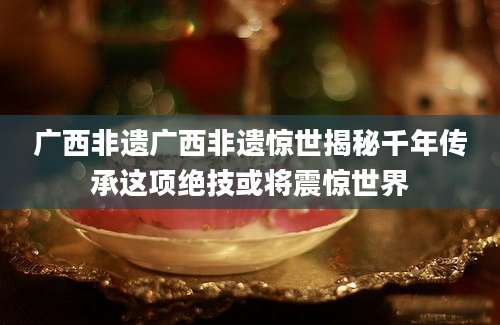广西非遗广西非遗惊世揭秘千年传承这项绝技或将震惊世界