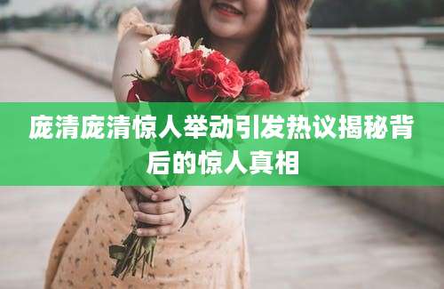 庞清庞清惊人举动引发热议揭秘背后的惊人真相