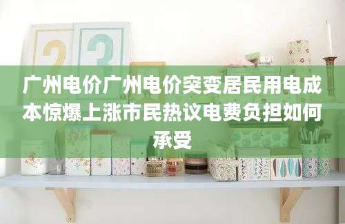 广州电价广州电价突变居民用电成本惊爆上涨市民热议电费负担如何承受