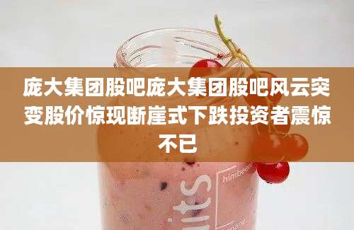 庞大集团股吧庞大集团股吧风云突变股价惊现断崖式下跌投资者震惊不已