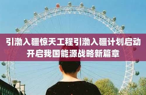 引渤入疆惊天工程引渤入疆计划启动开启我国能源战略新篇章