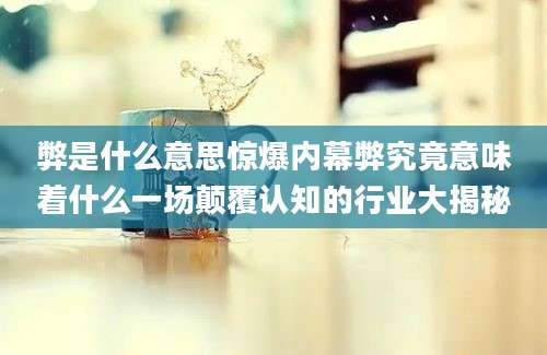 弊是什么意思惊爆内幕弊究竟意味着什么一场颠覆认知的行业大揭秘
