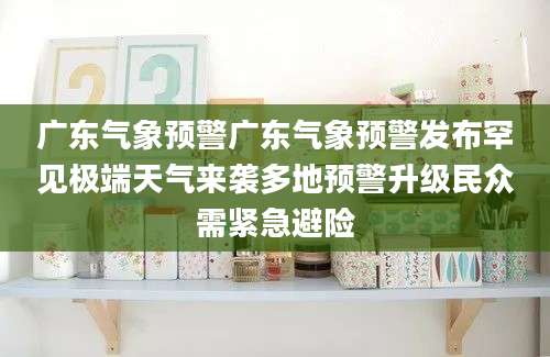 广东气象预警广东气象预警发布罕见极端天气来袭多地预警升级民众需紧急避险