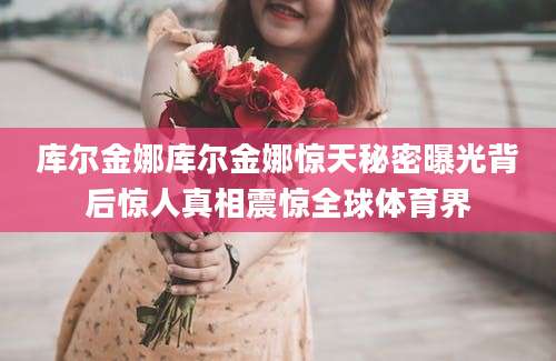 库尔金娜库尔金娜惊天秘密曝光背后惊人真相震惊全球体育界