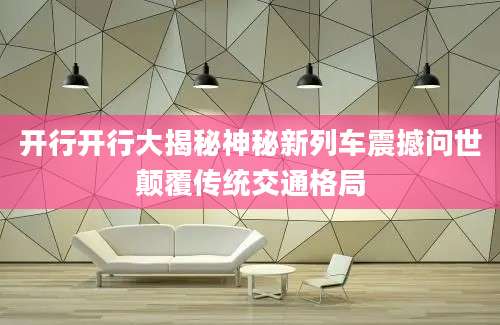 开行开行大揭秘神秘新列车震撼问世颠覆传统交通格局