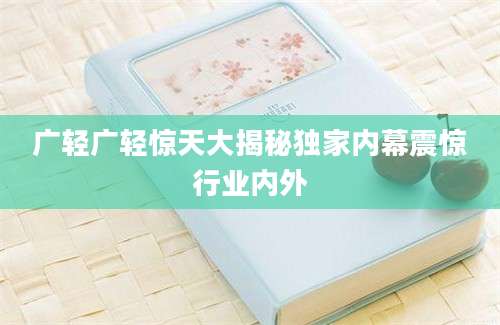 广轻广轻惊天大揭秘独家内幕震惊行业内外