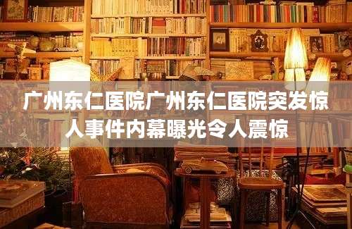 广州东仁医院广州东仁医院突发惊人事件内幕曝光令人震惊