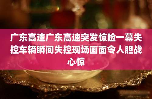 广东高速广东高速突发惊险一幕失控车辆瞬间失控现场画面令人胆战心惊