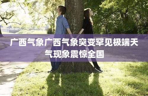 广西气象广西气象突变罕见极端天气现象震惊全国