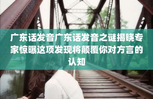 广东话发音广东话发音之谜揭晓专家惊曝这项发现将颠覆你对方言的认知