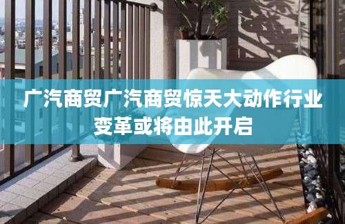 广汽商贸广汽商贸惊天大动作行业变革或将由此开启