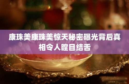 康珠美康珠美惊天秘密曝光背后真相令人瞠目结舌