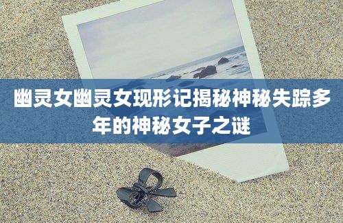 幽灵女幽灵女现形记揭秘神秘失踪多年的神秘女子之谜