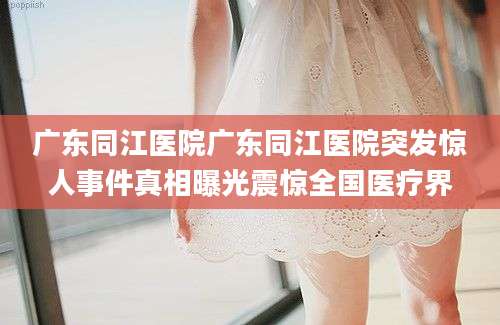 广东同江医院广东同江医院突发惊人事件真相曝光震惊全国医疗界