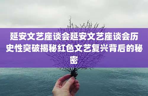 延安文艺座谈会延安文艺座谈会历史性突破揭秘红色文艺复兴背后的秘密
