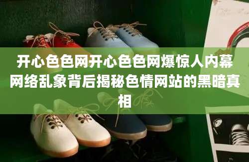 开心色色网开心色色网爆惊人内幕网络乱象背后揭秘色情网站的黑暗真相