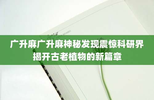 广升麻广升麻神秘发现震惊科研界揭开古老植物的新篇章