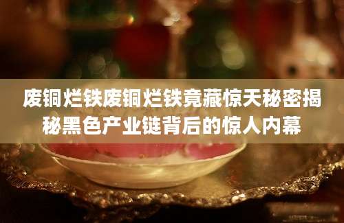 废铜烂铁废铜烂铁竟藏惊天秘密揭秘黑色产业链背后的惊人内幕
