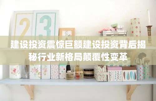 建设投资震惊巨额建设投资背后揭秘行业新格局颠覆性变革