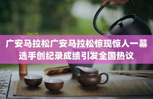 广安马拉松广安马拉松惊现惊人一幕选手创纪录成绩引发全国热议