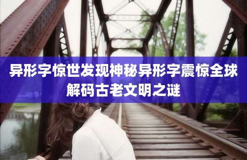 异形字惊世发现神秘异形字震惊全球解码古老文明之谜