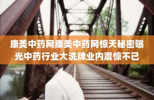 康美中药网康美中药网惊天秘密曝光中药行业大洗牌业内震惊不已