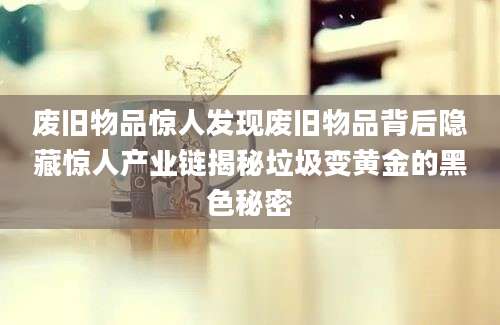 废旧物品惊人发现废旧物品背后隐藏惊人产业链揭秘垃圾变黄金的黑色秘密
