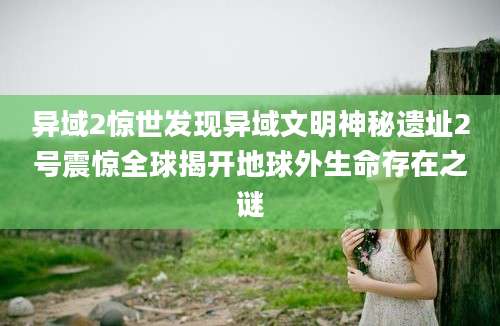 异域2惊世发现异域文明神秘遗址2号震惊全球揭开地球外生命存在之谜