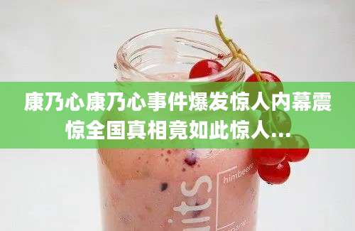 康乃心康乃心事件爆发惊人内幕震惊全国真相竟如此惊人...