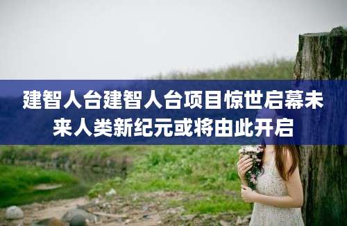 建智人台建智人台项目惊世启幕未来人类新纪元或将由此开启