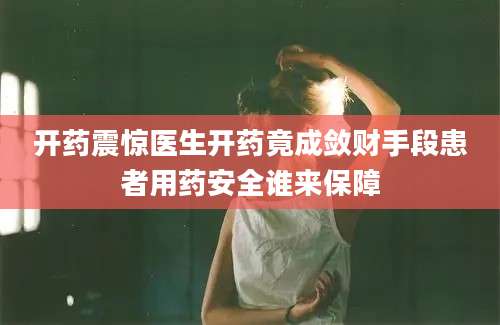 开药震惊医生开药竟成敛财手段患者用药安全谁来保障