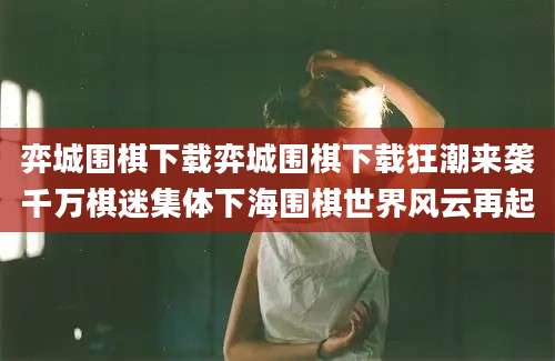 弈城围棋下载弈城围棋下载狂潮来袭千万棋迷集体下海围棋世界风云再起