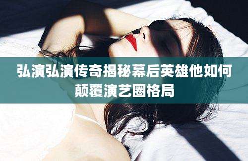 弘演弘演传奇揭秘幕后英雄他如何颠覆演艺圈格局