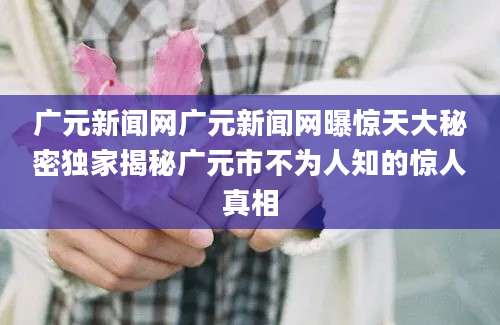 广元新闻网广元新闻网曝惊天大秘密独家揭秘广元市不为人知的惊人真相