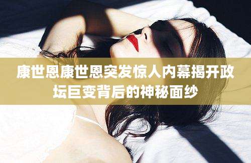 康世恩康世恩突发惊人内幕揭开政坛巨变背后的神秘面纱