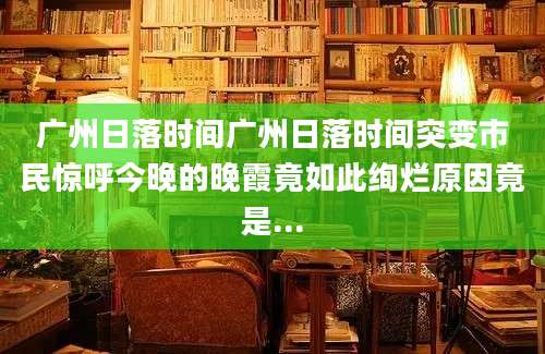 广州日落时间广州日落时间突变市民惊呼今晚的晚霞竟如此绚烂原因竟是...