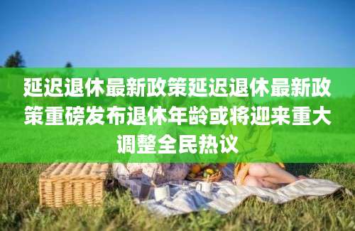 延迟退休最新政策延迟退休最新政策重磅发布退休年龄或将迎来重大调整全民热议