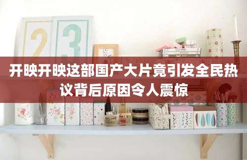 开映开映这部国产大片竟引发全民热议背后原因令人震惊