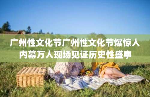 广州性文化节广州性文化节爆惊人内幕万人现场见证历史性盛事