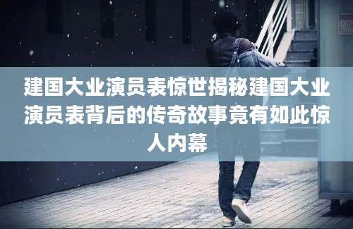 建国大业演员表惊世揭秘建国大业演员表背后的传奇故事竟有如此惊人内幕