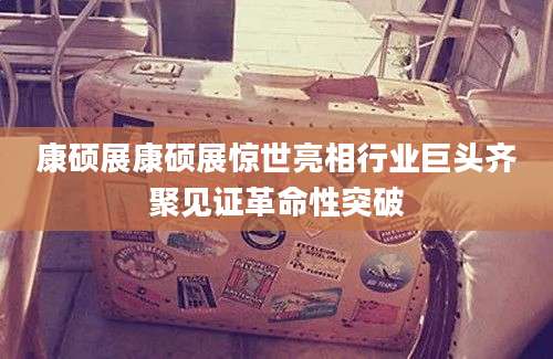 康硕展康硕展惊世亮相行业巨头齐聚见证革命性突破