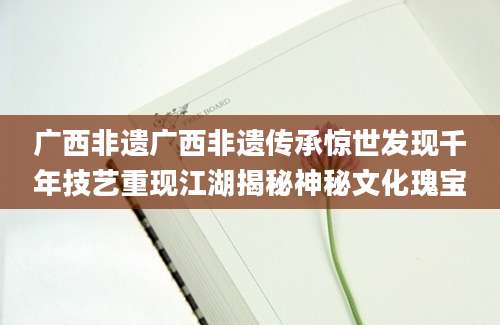 广西非遗广西非遗传承惊世发现千年技艺重现江湖揭秘神秘文化瑰宝