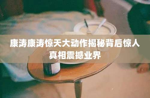 康涛康涛惊天大动作揭秘背后惊人真相震撼业界