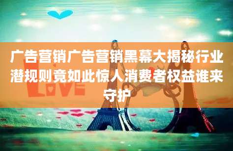 广告营销广告营销黑幕大揭秘行业潜规则竟如此惊人消费者权益谁来守护
