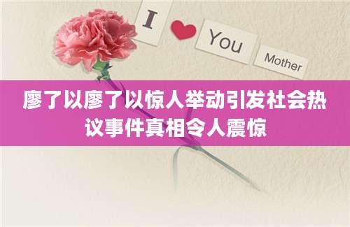 廖了以廖了以惊人举动引发社会热议事件真相令人震惊