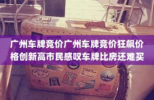 广州车牌竞价广州车牌竞价狂飙价格创新高市民感叹车牌比房还难买
