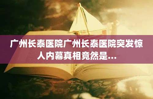 广州长泰医院广州长泰医院突发惊人内幕真相竟然是...