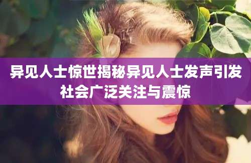 异见人士惊世揭秘异见人士发声引发社会广泛关注与震惊